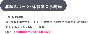 北陸スポーツ・体育学会事務局〒920-0293石川県河北郡内灘町大学1丁目1番地　金沢医科大学一般教育機構 津田研究室内TEL/FAX : 076-286-2211(代) 内線 7105